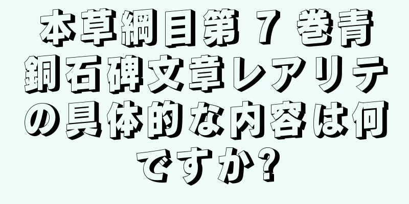 本草綱目第 7 巻青銅石碑文章レアリテの具体的な内容は何ですか?