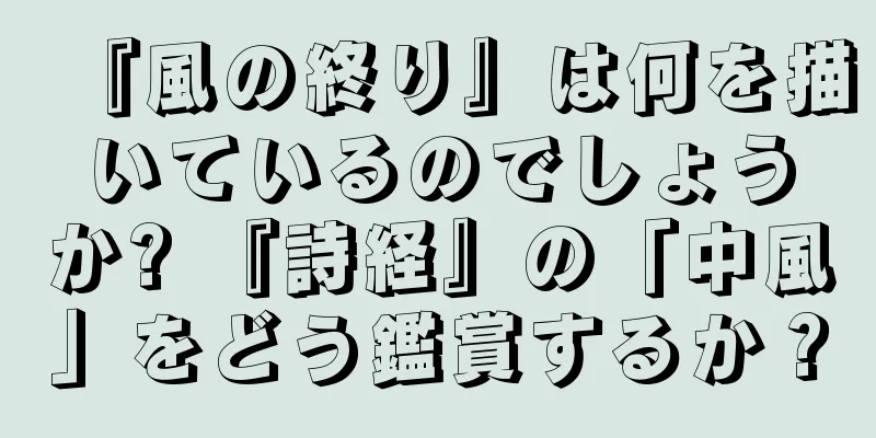 『風の終り』は何を描いているのでしょうか? 『詩経』の「中風」をどう鑑賞するか？