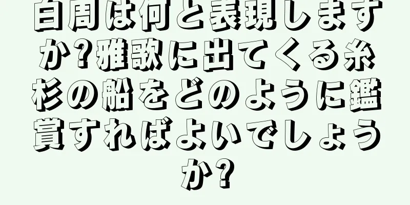 白周は何と表現しますか?雅歌に出てくる糸杉の船をどのように鑑賞すればよいでしょうか?