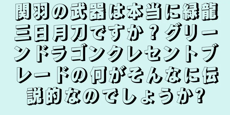 関羽の武器は本当に緑龍三日月刀ですか？グリーンドラゴンクレセントブレードの何がそんなに伝説的なのでしょうか?