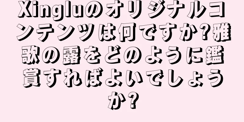 Xingluのオリジナルコンテンツは何ですか?雅歌の露をどのように鑑賞すればよいでしょうか?