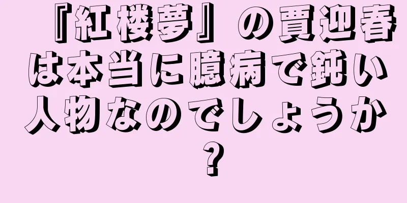 『紅楼夢』の賈迎春は本当に臆病で鈍い人物なのでしょうか？