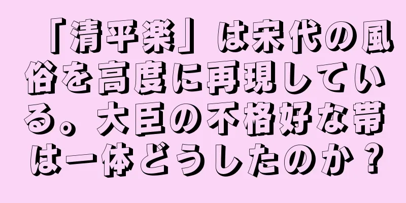 「清平楽」は宋代の風俗を高度に再現している。大臣の不格好な帯は一体どうしたのか？