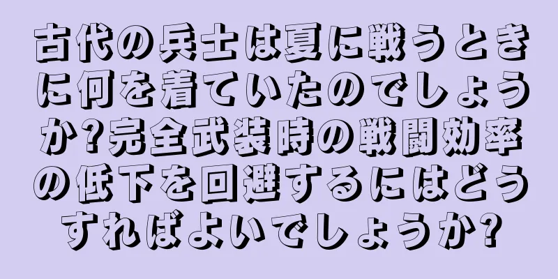 古代の兵士は夏に戦うときに何を着ていたのでしょうか?完全武装時の戦闘効率の低下を回避するにはどうすればよいでしょうか?