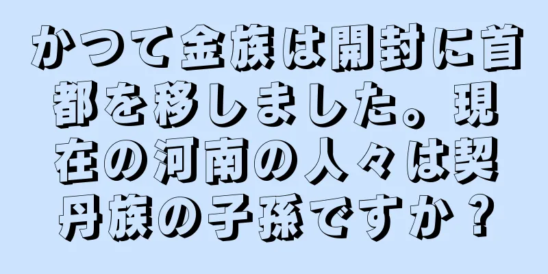 かつて金族は開封に首都を移しました。現在の河南の人々は契丹族の子孫ですか？