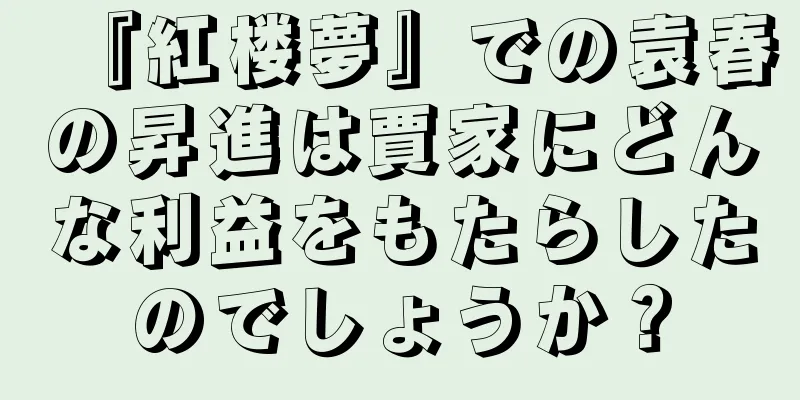 『紅楼夢』での袁春の昇進は賈家にどんな利益をもたらしたのでしょうか？