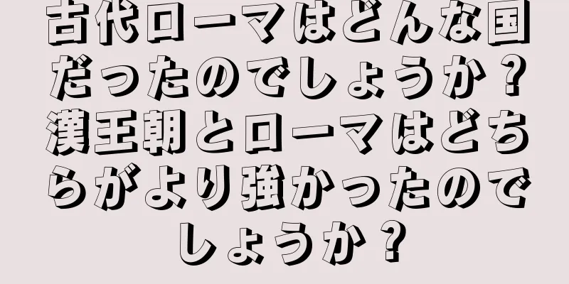 古代ローマはどんな国だったのでしょうか？漢王朝とローマはどちらがより強かったのでしょうか？