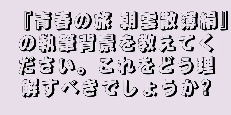 『青春の旅 朝雲散薄絹』の執筆背景を教えてください。これをどう理解すべきでしょうか?