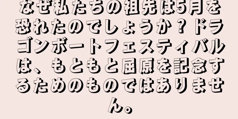 なぜ私たちの祖先は5月を恐れたのでしょうか？ドラゴンボートフェスティバルは、もともと屈原を記念するためのものではありません。