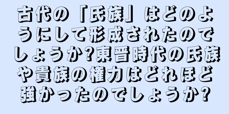 古代の「氏族」はどのようにして形成されたのでしょうか?東晋時代の氏族や貴族の権力はどれほど強かったのでしょうか?