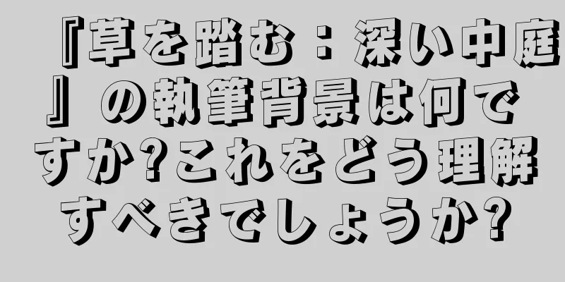 『草を踏む：深い中庭』の執筆背景は何ですか?これをどう理解すべきでしょうか?