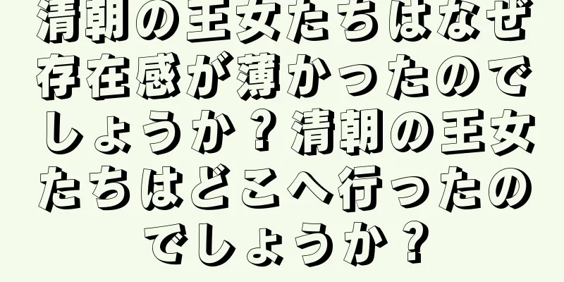 清朝の王女たちはなぜ存在感が薄かったのでしょうか？清朝の王女たちはどこへ行ったのでしょうか？
