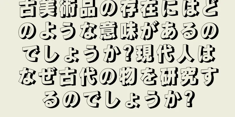 古美術品の存在にはどのような意味があるのでしょうか?現代人はなぜ古代の物を研究するのでしょうか?