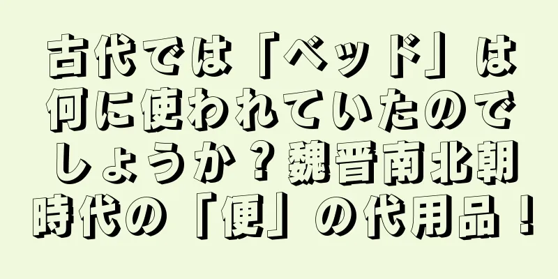 古代では「ベッド」は何に使われていたのでしょうか？魏晋南北朝時代の「便」の代用品！