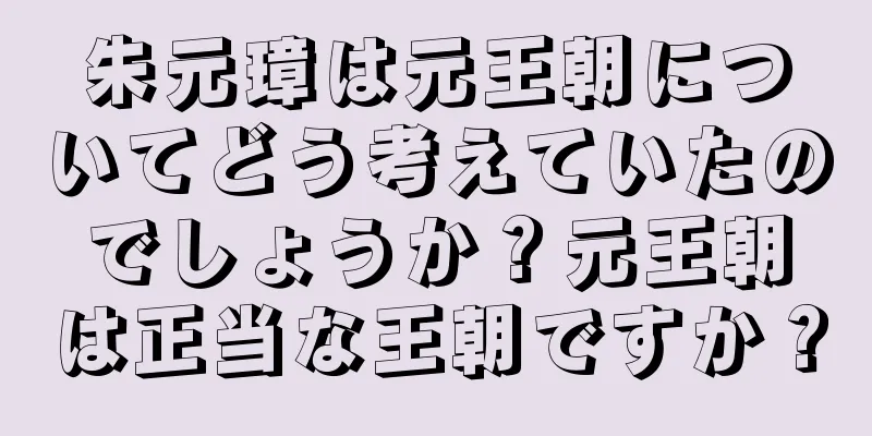 朱元璋は元王朝についてどう考えていたのでしょうか？元王朝は正当な王朝ですか？