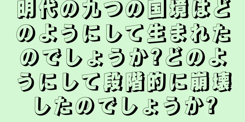 明代の九つの国境はどのようにして生まれたのでしょうか?どのようにして段階的に崩壊したのでしょうか?