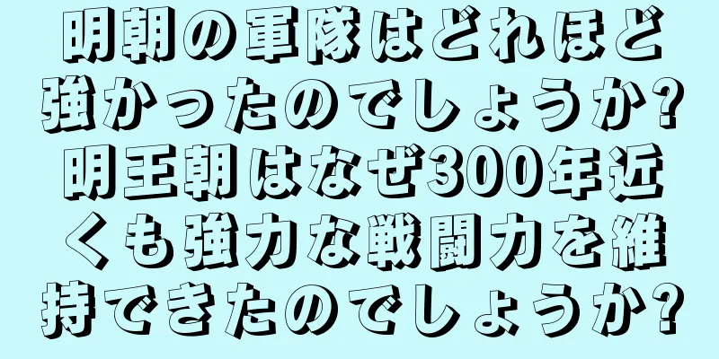 明朝の軍隊はどれほど強かったのでしょうか?明王朝はなぜ300年近くも強力な戦闘力を維持できたのでしょうか?