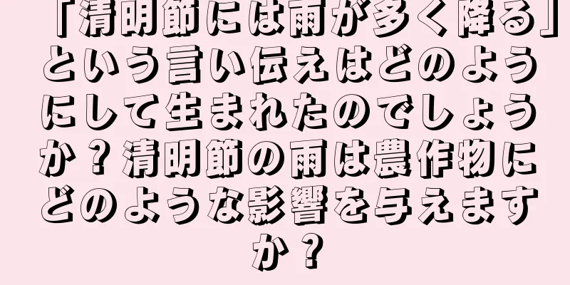 「清明節には雨が多く降る」という言い伝えはどのようにして生まれたのでしょうか？清明節の雨は農作物にどのような影響を与えますか？