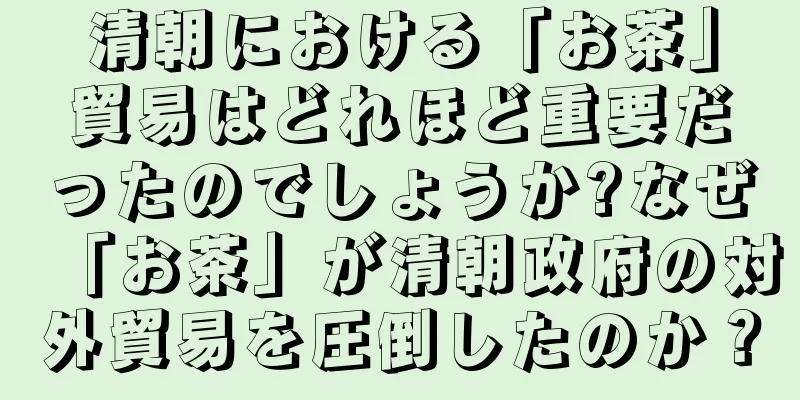 清朝における「お茶」貿易はどれほど重要だったのでしょうか?なぜ「お茶」が清朝政府の対外貿易を圧倒したのか？