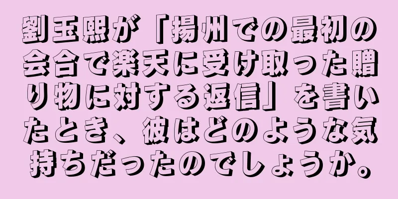 劉玉熙が「揚州での最初の会合で楽天に受け取った贈り物に対する返信」を書いたとき、彼はどのような気持ちだったのでしょうか。