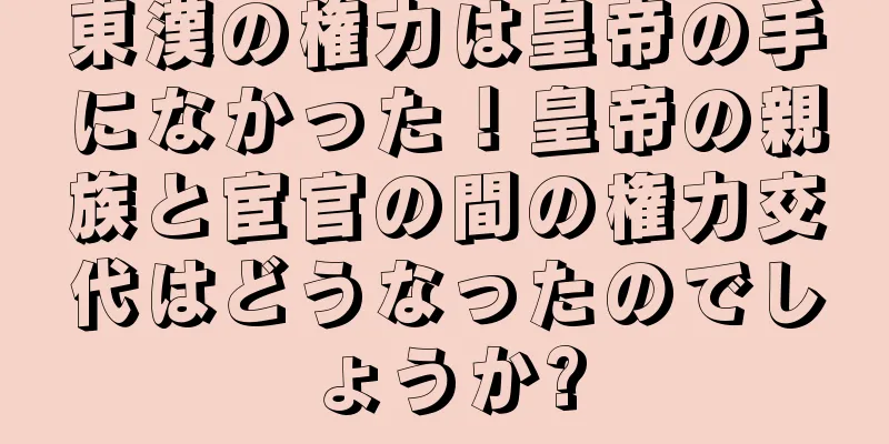 東漢の権力は皇帝の手になかった！皇帝の親族と宦官の間の権力交代はどうなったのでしょうか?