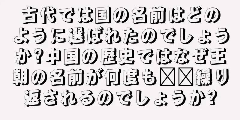 古代では国の名前はどのように選ばれたのでしょうか?中国の歴史ではなぜ王朝の名前が何度も​​繰り返されるのでしょうか?