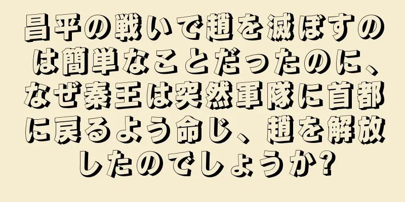 昌平の戦いで趙を滅ぼすのは簡単なことだったのに、なぜ秦王は突然軍隊に首都に戻るよう命じ、趙を解放したのでしょうか?