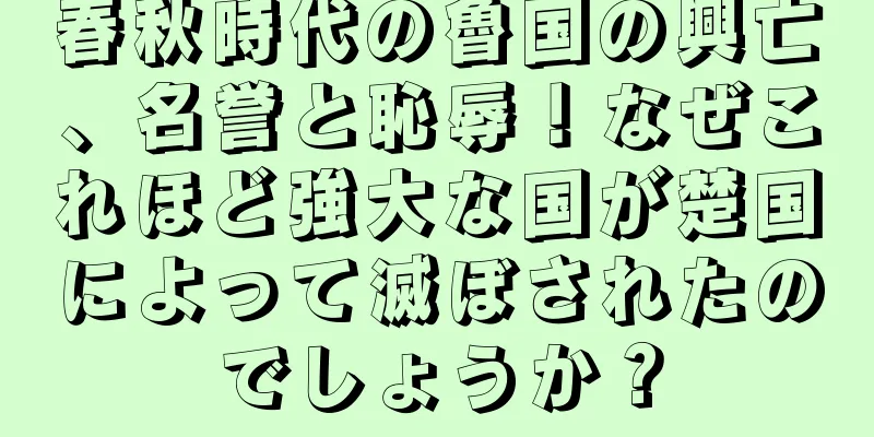 春秋時代の魯国の興亡、名誉と恥辱！なぜこれほど強大な国が楚国によって滅ぼされたのでしょうか？