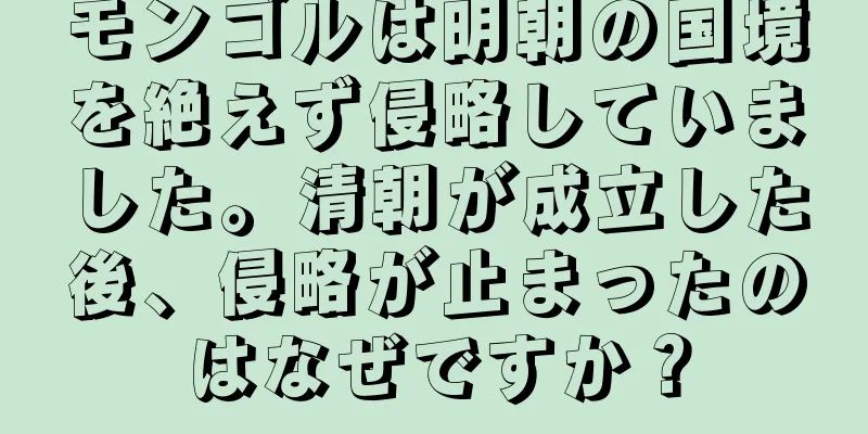 モンゴルは明朝の国境を絶えず侵略していました。清朝が成立した後、侵略が止まったのはなぜですか？