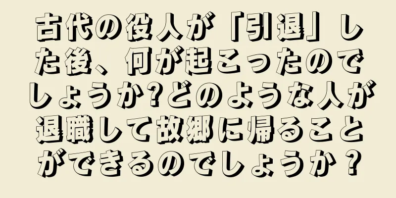 古代の役人が「引退」した後、何が起こったのでしょうか?どのような人が退職して故郷に帰ることができるのでしょうか？