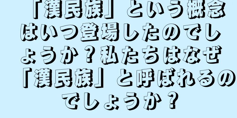 「漢民族」という概念はいつ登場したのでしょうか？私たちはなぜ「漢民族」と呼ばれるのでしょうか？