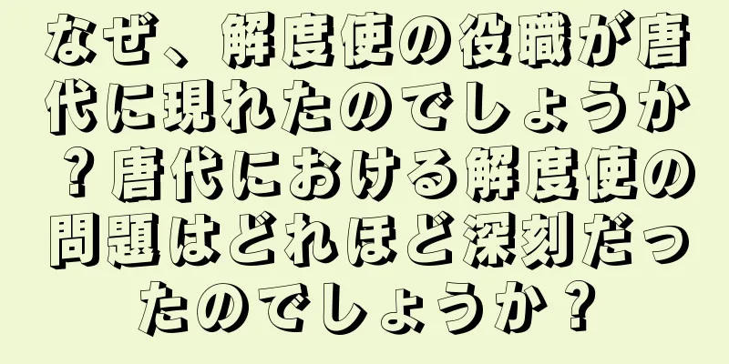 なぜ、解度使の役職が唐代に現れたのでしょうか？唐代における解度使の問題はどれほど深刻だったのでしょうか？