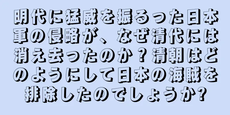 明代に猛威を振るった日本軍の侵略が、なぜ清代には消え去ったのか？清朝はどのようにして日本の海賊を排除したのでしょうか?