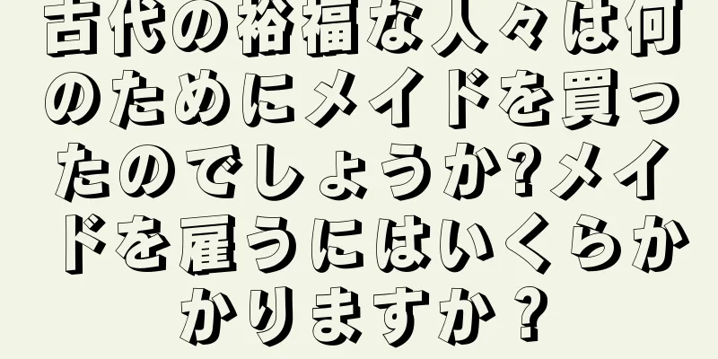 古代の裕福な人々は何のためにメイドを買ったのでしょうか?メイドを雇うにはいくらかかりますか？