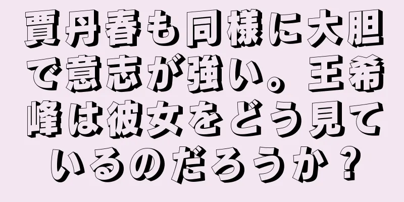 賈丹春も同様に大胆で意志が強い。王希峰は彼女をどう見ているのだろうか？