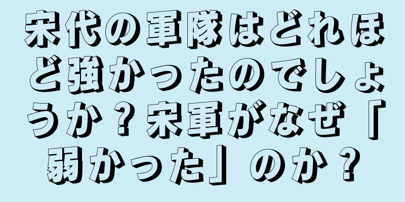 宋代の軍隊はどれほど強かったのでしょうか？宋軍がなぜ「弱かった」のか？