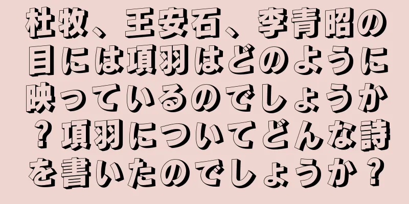杜牧、王安石、李青昭の目には項羽はどのように映っているのでしょうか？項羽についてどんな詩を書いたのでしょうか？