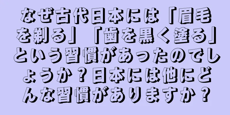 なぜ古代日本には「眉毛を剃る」「歯を黒く塗る」という習慣があったのでしょうか？日本には他にどんな習慣がありますか？