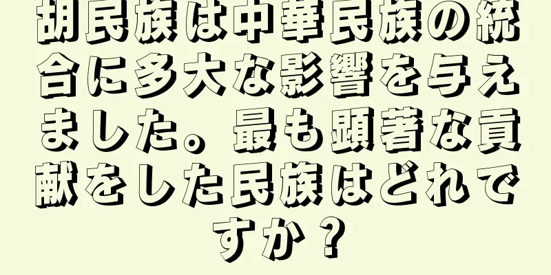 胡民族は中華民族の統合に多大な影響を与えました。最も顕著な貢献をした民族はどれですか？