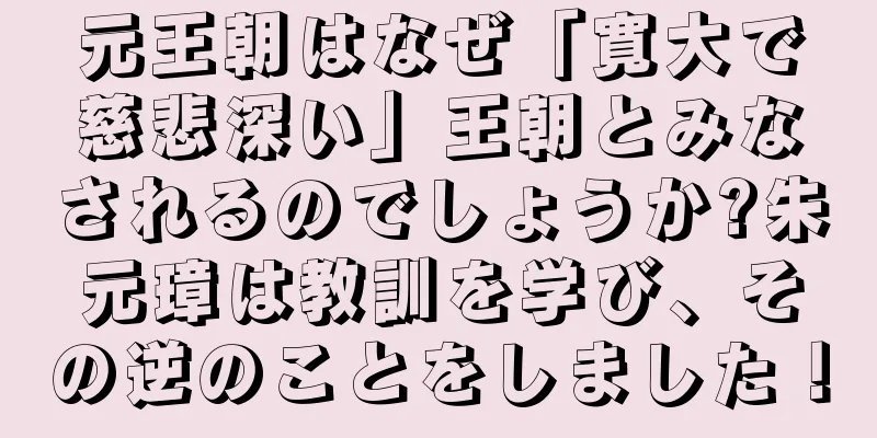 元王朝はなぜ「寛大で慈悲深い」王朝とみなされるのでしょうか?朱元璋は教訓を学び、その逆のことをしました！