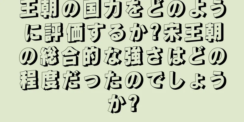 王朝の国力をどのように評価するか?宋王朝の総合的な強さはどの程度だったのでしょうか?