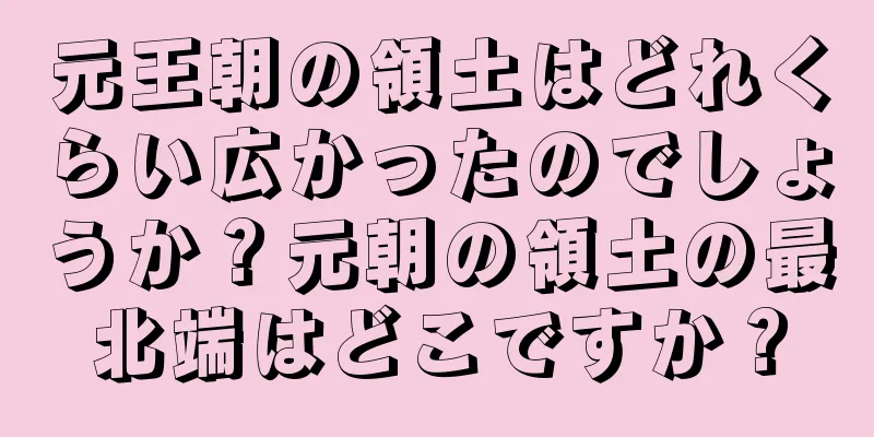 元王朝の領土はどれくらい広かったのでしょうか？元朝の領土の最北端はどこですか？