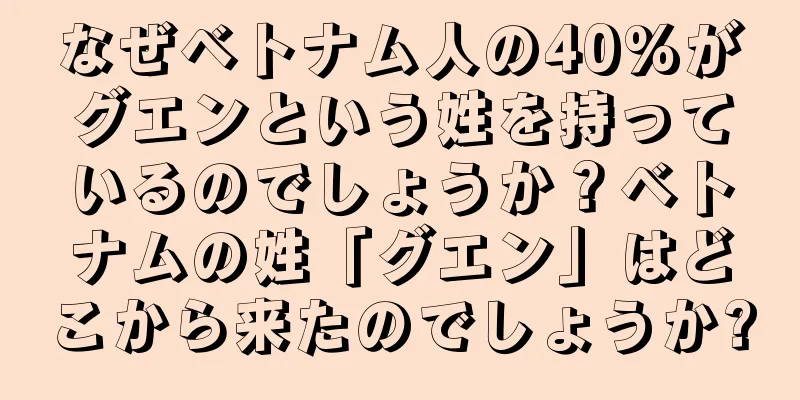 なぜベトナム人の40%がグエンという姓を持っているのでしょうか？ベトナムの姓「グエン」はどこから来たのでしょうか?