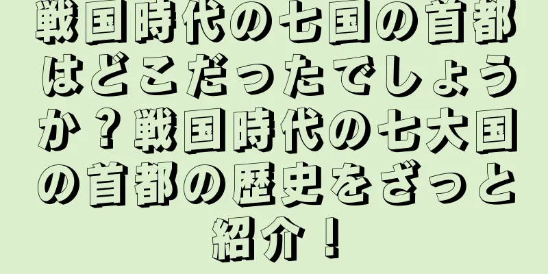 戦国時代の七国の首都はどこだったでしょうか？戦国時代の七大国の首都の歴史をざっと紹介！