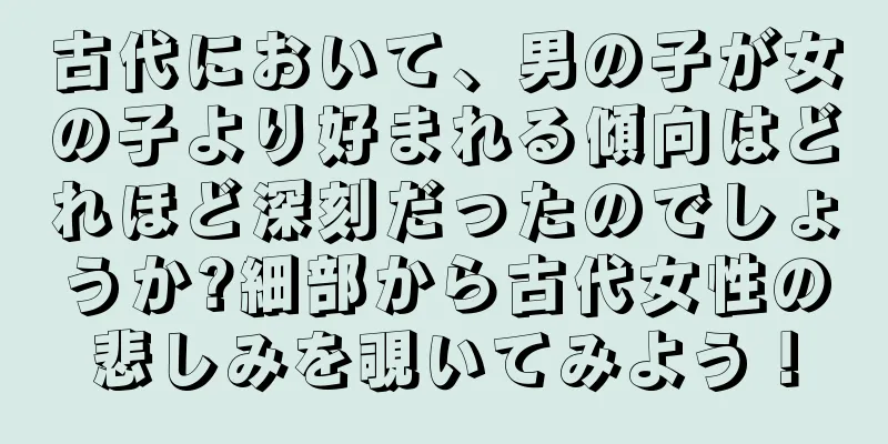 古代において、男の子が女の子より好まれる傾向はどれほど深刻だったのでしょうか?細部から古代女性の悲しみを覗いてみよう！