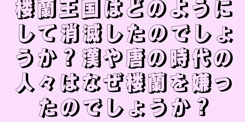 楼蘭王国はどのようにして消滅したのでしょうか？漢や唐の時代の人々はなぜ楼蘭を嫌ったのでしょうか？