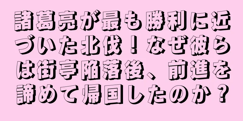 諸葛亮が最も勝利に近づいた北伐！なぜ彼らは街亭陥落後、前進を諦めて帰国したのか？
