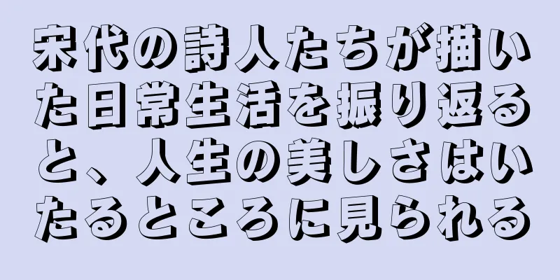 宋代の詩人たちが描いた日常生活を振り返ると、人生の美しさはいたるところに見られる