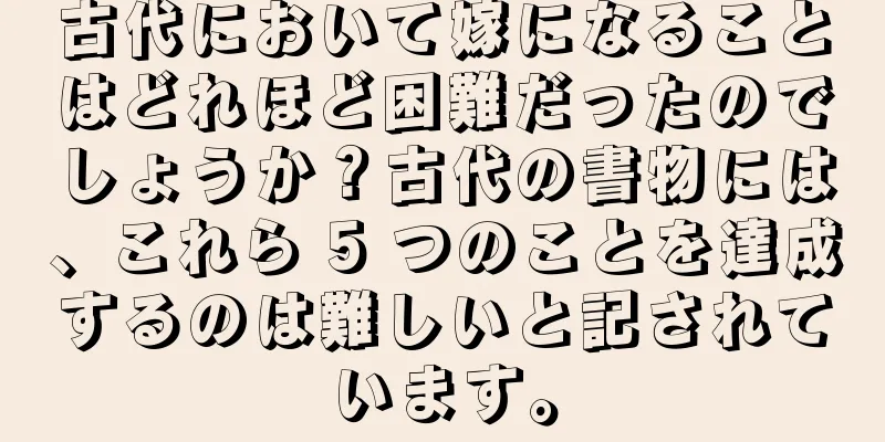 古代において嫁になることはどれほど困難だったのでしょうか？古代の書物には、これら 5 つのことを達成するのは難しいと記されています。
