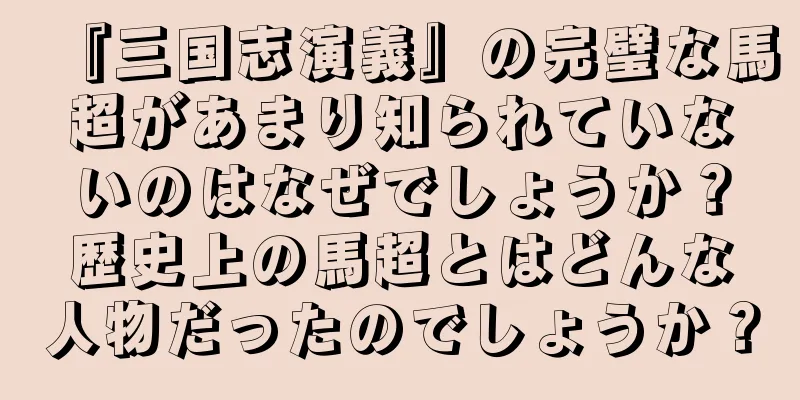 『三国志演義』の完璧な馬超があまり知られていないのはなぜでしょうか？歴史上の馬超とはどんな人物だったのでしょうか？